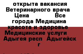  открыта вакансия Ветеринарного врача › Цена ­ 42 000 - Все города Медицина, красота и здоровье » Медицинские услуги   . Адыгея респ.,Адыгейск г.